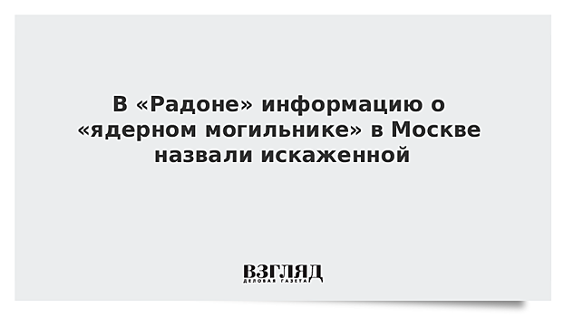 В «Радоне» информацию о «ядерном могильнике» в Москве назвали искаженной