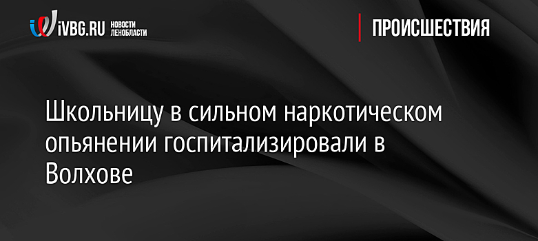 Школьницу в сильном наркотическом опьянении госпитализировали в Волхове