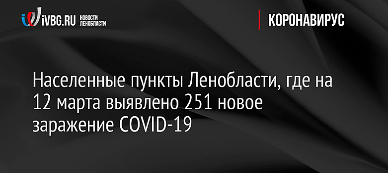 Населенные пункты Ленобласти, где на 12 марта выявлено 251 новое заражение COVID-19