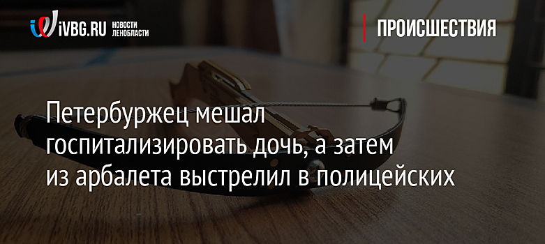 Петербуржец мешал госпитализировать дочь, а затем из арбалета выстрелил в полицейских