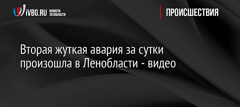 Вторая жуткая авария за сутки произошла в Ленобласти - видео