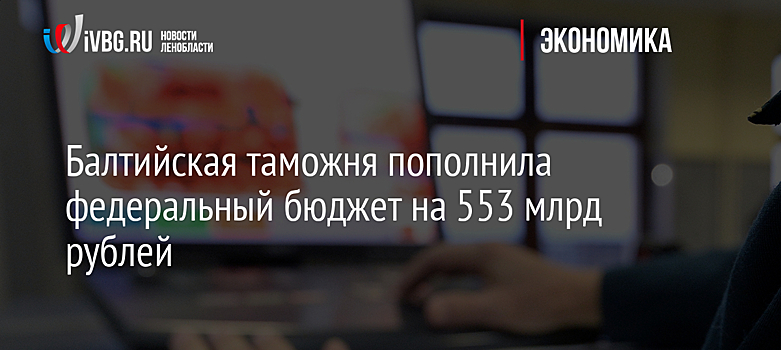Балтийская таможня пополнила федеральный бюджет на 553 млрд рублей