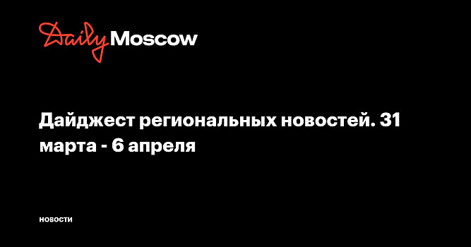 Дайджест региональных новостей. 31 марта - 6 апреля