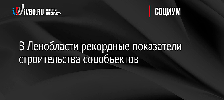 В Ленобласти рекордные показатели строительства соцобъектов