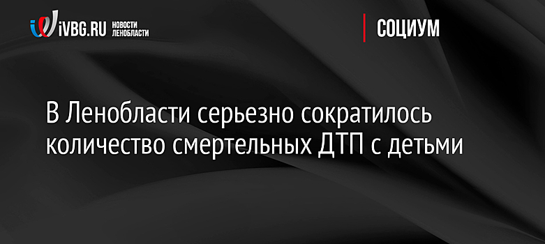 В Ленобласти серьезно сократилось количество смертельных ДТП с детьми
