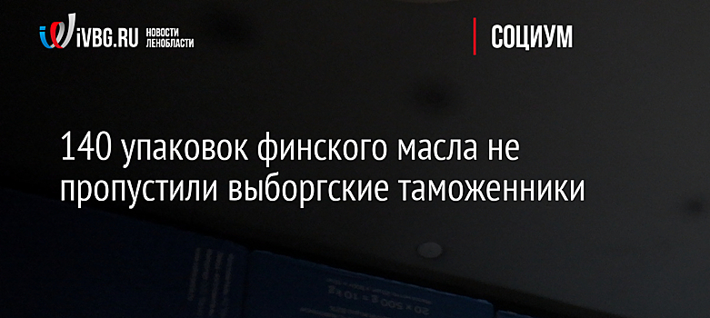 140 упаковок финского масла не пропустили выборгские таможенники