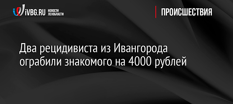 Два рецидивиста из Ивангорода ограбили знакомого на 4000 рублей