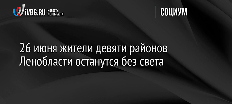 26 июня жители девяти районов Ленобласти останутся без света