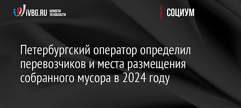 Петербургский оператор определил перевозчиков и места размещения собранного мусора в 2024 году