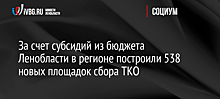 За счет субсидий из бюджета Ленобласти в регионе построили 538 новых площадок сбора ТКО