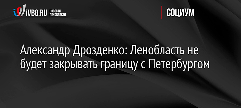Александр Дрозденко: Ленобласть не будет закрывать границу с Петербургом