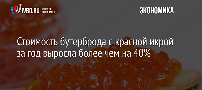 Стоимость бутерброда с красной икрой за год выросла более чем на 40%