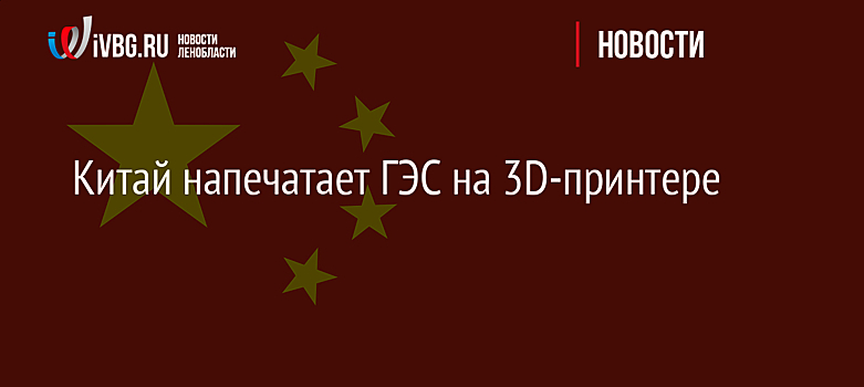 Китай напечатает ГЭС на 3D-принтере