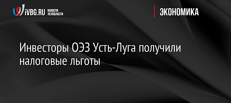 Инвесторы ОЭЗ Усть-Луга получили налоговые льготы