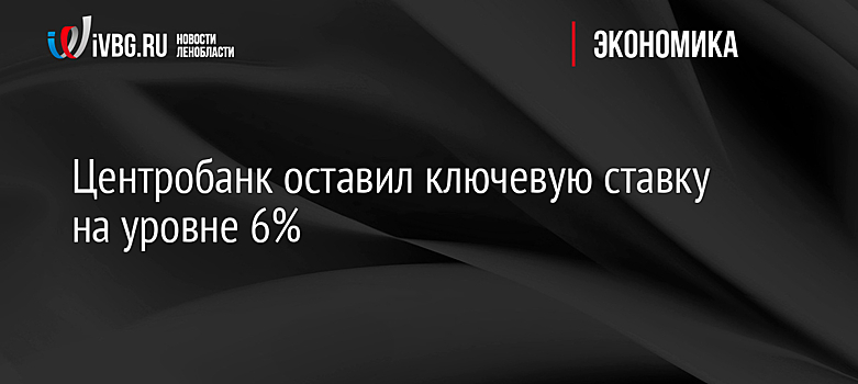 Центробанк оставил ключевую ставку на уровне 6%