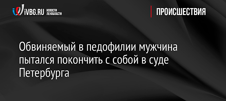 Обвиняемый в педофилии мужчина пытался покончить с собой в суде Петербурга