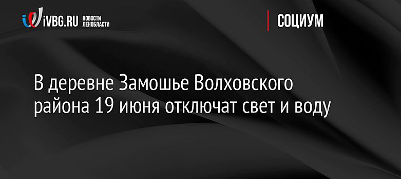 В деревне Замошье Волховского района 19 июня отключат свет и воду