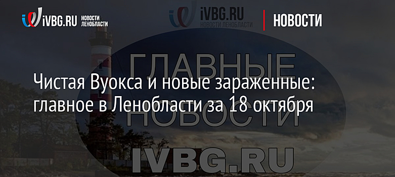 Чистая Вуокса и новые зараженные: главное в Ленобласти за 18 октября