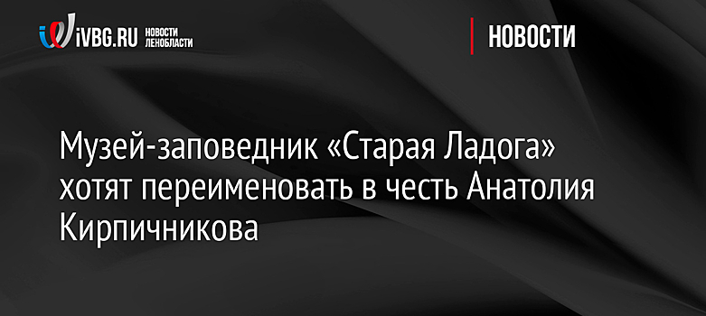 Музей-заповедник «Старая Ладога» хотят переименовать в честь Анатолия Кирпичникова