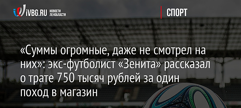 «Суммы огромные, даже не смотрел на них»: экс-футболист «Зенита» рассказал о трате 750 тысяч рублей за один поход в магазин