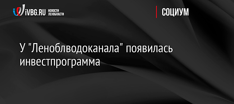 У "Леноблводоканала" появилась инвестпрограмма