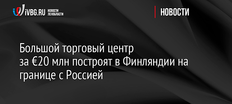 Большой торговый центр за €20 млн построят в Финляндии на границе с Россией