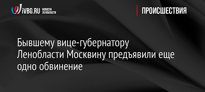 Бывшему вице-губернатору Ленобласти Москвину предъявили еще одно обвинение