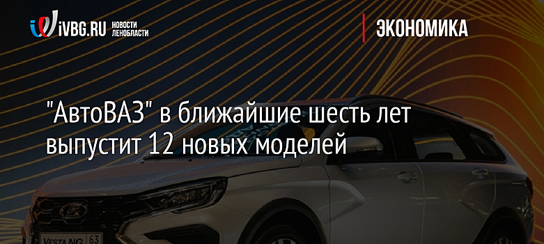 "АвтоВАЗ" в ближайшие шесть лет выпустит 12 новых моделей