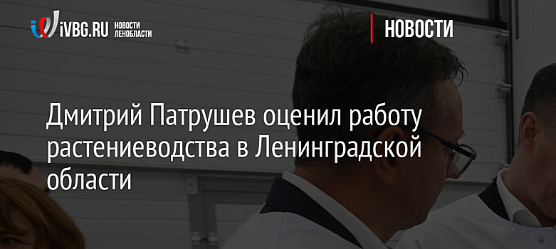 Дмитрий Патрушев оценил работу растениеводства в Ленинградской области
