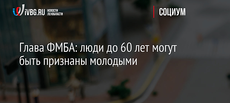 Глава ФМБА: люди до 60 лет могут быть признаны молодыми