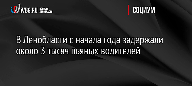 В Ленобласти с начала года задержали около 3 тысяч пьяных водителей