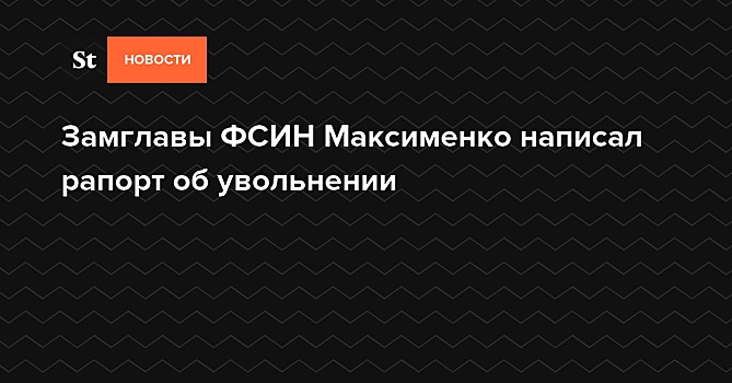 Замглавы ФСИН Максименко написал рапорт об увольнении