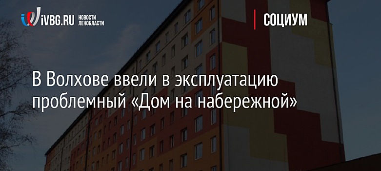 В Волхове ввели в эксплуатацию проблемный «Дом на набережной»