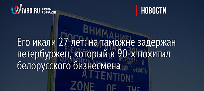 Его искали 27 лет: на таможне задержан петербуржец, который в 90-х похитил белорусского бизнесмена