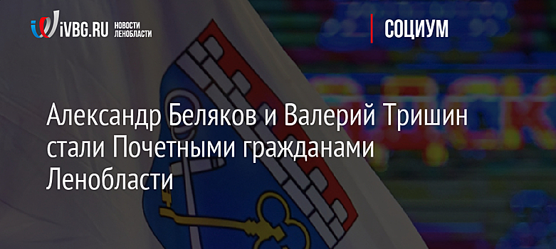 Александр Беляков и Валерий Тришин стали Почетными гражданами Ленобласти