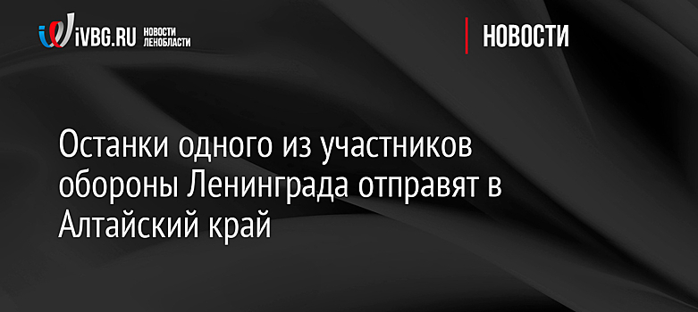 Останки одного из участников обороны Ленинграда отправят в Алтайский край