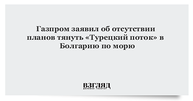 Газпром заявил об отсутствии планов тянуть «Турецкий поток» в Болгарию по морю