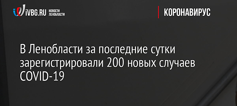 В Ленобласти за последние сутки зарегистрировали 200 новых случаев COVID-19