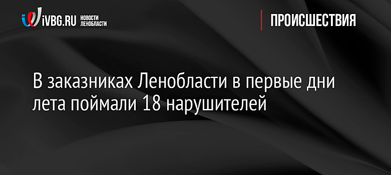 В заказниках Ленобласти в первые дни лета поймали 18 нарушителей