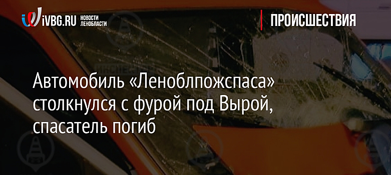 Автомобиль «Леноблпожспаса» столкнулся с фурой под Вырой, спасатель погиб