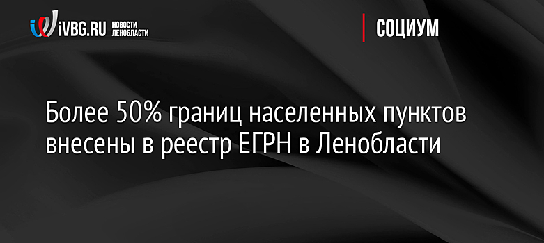 Более 50% границ населенных пунктов внесены в реестр ЕГРН в Ленобласти