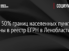 Более 50% границ населенных пунктов внесены в реестр ЕГРН в Ленобласти
