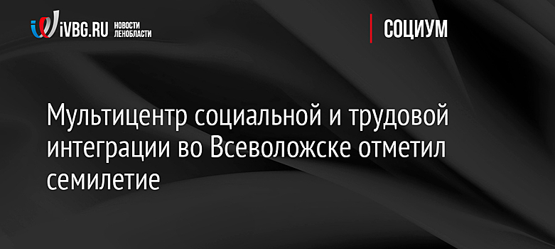 Мультицентр социальной и трудовой интеграции во Всеволожске отметил семилетие