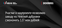 Участие в нацпроекте позволило заводу из Невской дубровки сэкономить 127 млн рублей