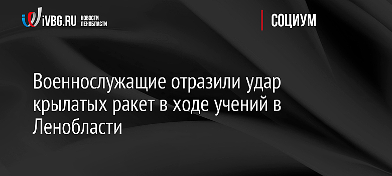 Военнослужащие отразили удар крылатых ракет в ходе учений в Ленобласти