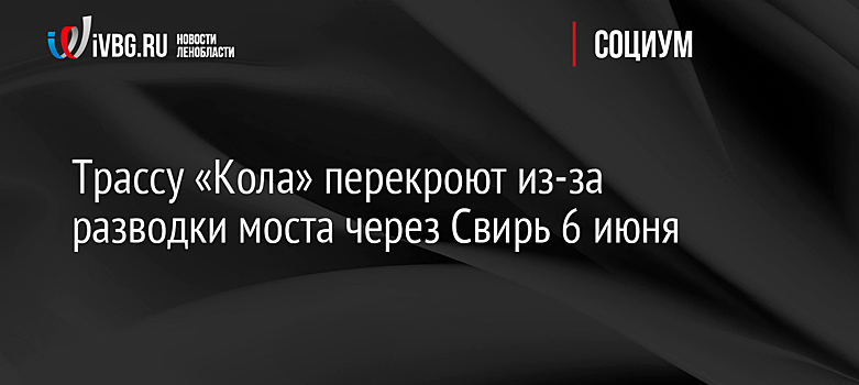 Трассу «Кола» перекроют из-за разводки моста через Свирь 6 июня