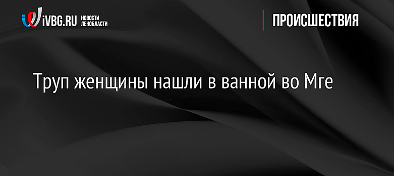 Труп женщины нашли в ванной во Мге