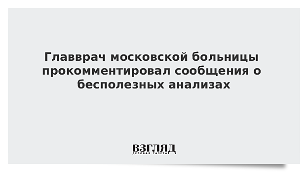 Главврач московской больницы прокомментировал сообщения о бесполезных анализах