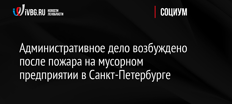 Административное дело возбуждено после пожара на мусорном предприятии в Санкт-Петербурге