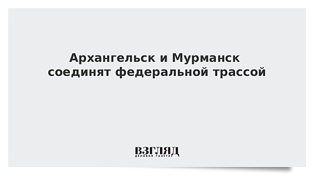 Архангельск и Мурманск соединят федеральной трассой